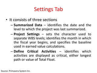 Settings Tab
• It consists of three sections
– Summarized Data – identifies the date and the
level to which the project was last summarized.
– Project Settings – sets the character used to
separate WBS levels; identifies the month in which
the fiscal year begins, and specifies the baseline
used in earned value calculations.
– Define Critical Activities – identifies which
activities are displayed as critical, either longest
path or value of Total Float.
Source: Primavera System Inc.
 