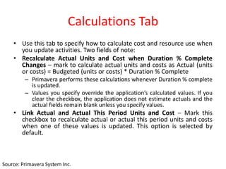 Calculations Tab
• Use this tab to specify how to calculate cost and resource use when
you update activities. Two fields of note:
• Recalculate Actual Units and Cost when Duration % Complete
Changes – mark to calculate actual units and costs as Actual (units
or costs) = Budgeted (units or costs) * Duration % Complete
– Primavera performs these calculations whenever Duration % complete
is updated.
– Values you specify override the application’s calculated values. If you
clear the checkbox, the application does not estimate actuals and the
actual fields remain blank unless you specify values.
• Link Actual and Actual This Period Units and Cost – Mark this
checkbox to recalculate actual or actual this period units and costs
when one of these values is updated. This option is selected by
default.
Source: Primavera System Inc.
 