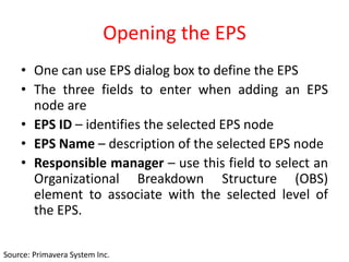 Opening the EPS
• One can use EPS dialog box to define the EPS
• The three fields to enter when adding an EPS
node are
• EPS ID – identifies the selected EPS node
• EPS Name – description of the selected EPS node
• Responsible manager – use this field to select an
Organizational Breakdown Structure (OBS)
element to associate with the selected level of
the EPS.
Source: Primavera System Inc.
 