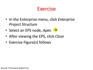 Exercise
• In the Enterprise menu, click Enterprise
Project Structure
• Select an EPS node, Apex
• After viewing the EPS, click Close
• Exercise Figure(s) follows
Source: Primavera System Inc.
 
