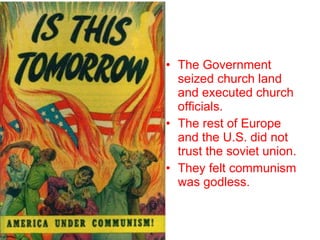 The Government seized church land and executed church officials. The rest of Europe and the U.S. did not trust the soviet union. They felt communism was godless. 