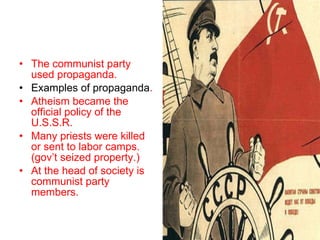 The communist party used propaganda. Examples of propaganda . Atheism became the official policy of the U.S.S.R. Many priests were killed or sent to labor camps. (gov’t seized property.) At the head of society is communist party members. 
