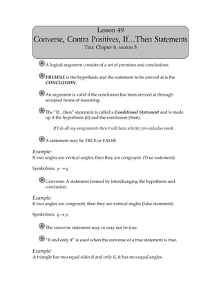 Lesson 49
Converse, Contra Positives, If…Then Statements
                             Text: Chapter 6, section 5


       A logical argument consists of a set of premises and conclusions.

       PREMISE is the hypothesis and the statement to be arrived at is the
       CONCLUSION.

       An argument is valid if the conclusion has been arrived at through
       accepted forms of reasoning.

       The “If…then” statement is called a Conditional Statement and is made
       up if the hypothesis (if) and the conclusion (then).

           If I do all my assignments then I will have a better pre-calculus mark.

       A statement may be TRUE or FALSE.

Example:
If two angles are vertical angles, then they are congruent. (True statement)

Symbolism: p      q

       Converse: A statement formed by interchanging the hypothesis and
       conclusion.

Example:
If two angles are congruent, then they are vertical angles (false statement)

Symbolism: q      p

       The converse statement may or may not be true.

       “If and only if” is used when the converse of a true statement is true.

Example:
A triangle has two equal sides if and only if, it has two equal angles.
 