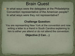 ● In what ways were the delegates at the Philadelphia
Convention representative of the American people?
In what ways were they not representative?
Challenge Question:
You are representing New York at the convention and now
writing a letter to a friend in South Carolina explaining to
him to either yes attend or do not attend the convention.
Objective (I Can…)
Brain Quest
 