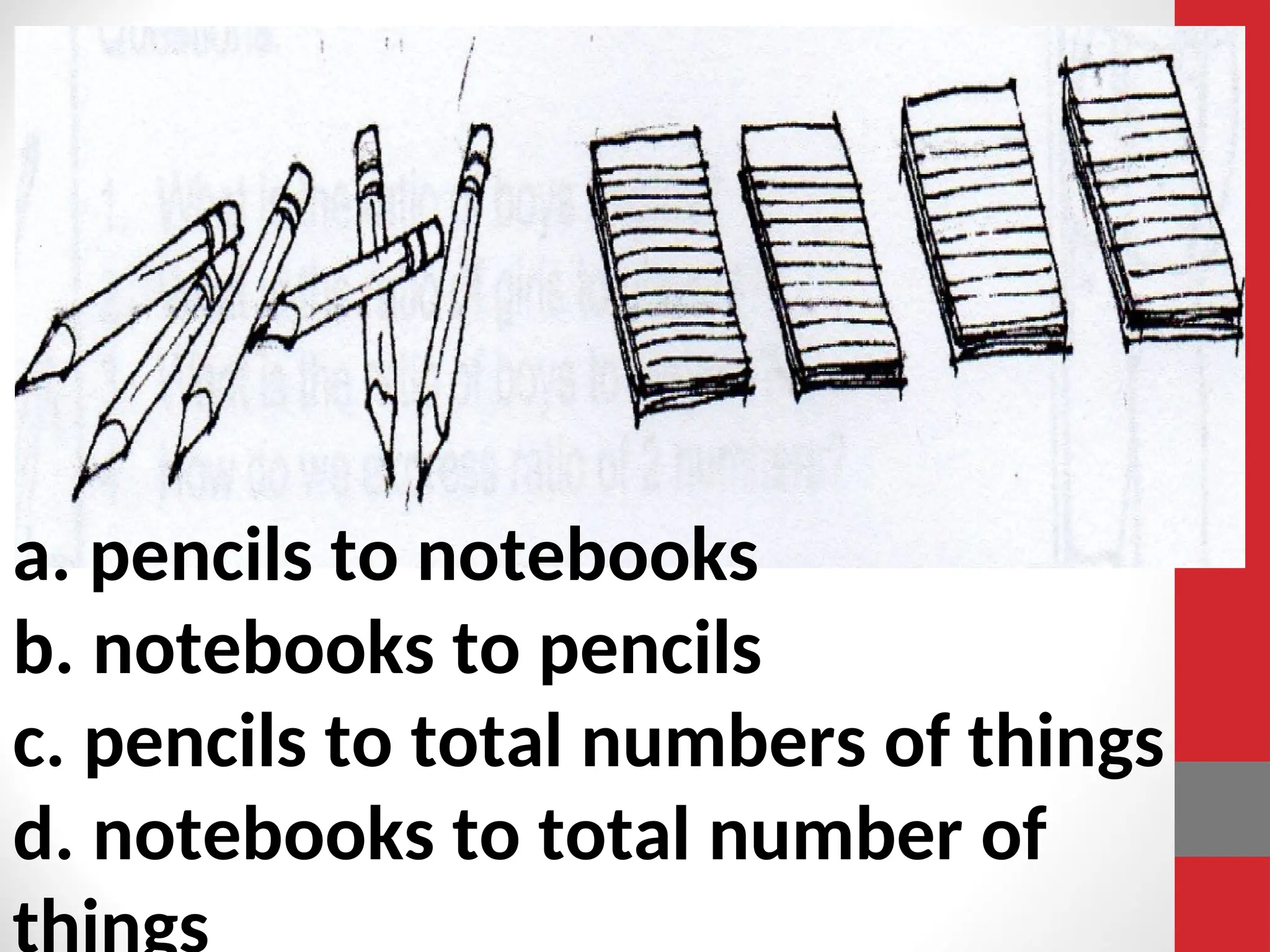 a. pencils to notebooks
b. notebooks to pencils
c. pencils to total numbers of things
d. notebooks to total number of
 
