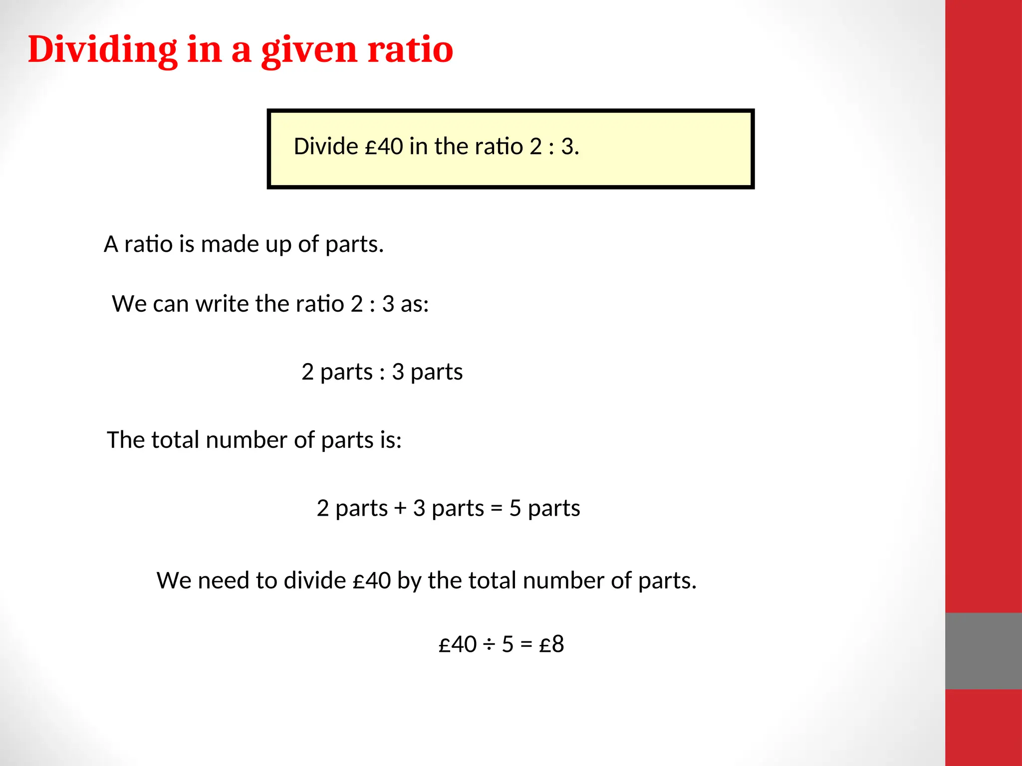 Dividing in a given ratio
A ratio is made up of parts.
We can write the ratio 2 : 3 as:
2 parts : 3 parts
The total number of parts is:
2 parts + 3 parts = 5 parts
Divide £40 in the ratio 2 : 3.
£40 ÷ 5 = £8
We need to divide £40 by the total number of parts.
 