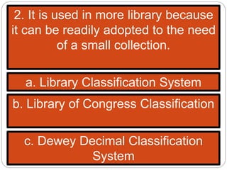 2. It is used in more library because
it can be readily adopted to the need
of a small collection.
a. Library Classification System
b. Library of Congress Classification
c. Dewey Decimal Classification
System
 