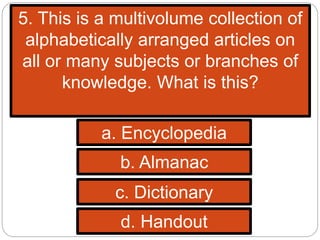 5. This is a multivolume collection of
alphabetically arranged articles on
all or many subjects or branches of
knowledge. What is this?
a. Encyclopedia
b. Almanac
c. Dictionary
d. Handout
 