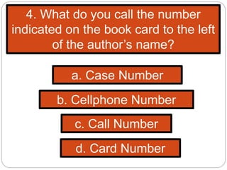 4. What do you call the number
indicated on the book card to the left
of the author’s name?
b. Cellphone Number
c. Call Number
d. Card Number
a. Case Number
 