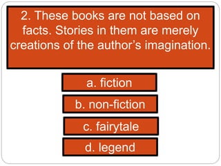 2. These books are not based on
facts. Stories in them are merely
creations of the author’s imagination.
a. fiction
b. non-fiction
c. fairytale
d. legend
 