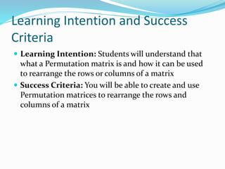 Learning Intention and Success
Criteria
 Learning Intention: Students will understand that
what a Permutation matrix is and how it can be used
to rearrange the rows or columns of a matrix
 Success Criteria: You will be able to create and use
Permutation matrices to rearrange the rows and
columns of a matrix
 