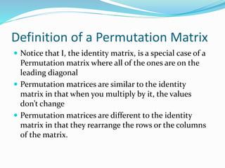 Definition of a Permutation Matrix
 Notice that I, the identity matrix, is a special case of a
Permutation matrix where all of the ones are on the
leading diagonal
 Permutation matrices are similar to the identity
matrix in that when you multiply by it, the values
don’t change
 Permutation matrices are different to the identity
matrix in that they rearrange the rows or the columns
of the matrix.
 