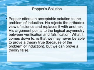 Popper's Solution Popper offers an acceptable solution to the problem of induction. He rejects the orthodox view of science and replaces it with another. His argument points to the logical asymmetry between verification and falsification. What it comes down to, is that we may never be able to prove a theory true (because of the problem of induction), but we can prove a theory false.  
