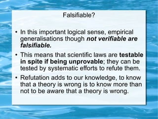 Falsifiable? In this important logical sense, empirical generalisations though  not verifiable are falsifiable.  This means that scientific laws are  testable in spite if being unprovable ; they can be tested by systematic efforts to refute them.  Refutation adds to our knowledge, to know that a theory is wrong is to know more than not to be aware that a theory is wrong.  