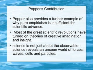 Popper's Contribution Popper also provides a further example of why pure empiricism is insufficient for scientific advance. Most of the great scientific revolutions have turned on theories of creative imagination and insight.  science is not just about the observable - science reveals an unseen world of forces, waves, cells and particles.  