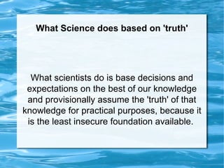What Science does based on 'truth' What scientists do is base decisions and expectations on the best of our knowledge and provisionally assume the 'truth' of that knowledge for practical purposes, because it is the least insecure foundation available.  