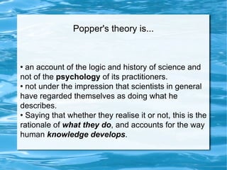 Popper's theory is... an account of the logic and history of science and not of the  psychology  of its practitioners.  not under the impression that scientists in general have regarded themselves as doing what he describes.  Saying that whether they realise it or not, this is the rationale of  what they do , and accounts for the way human  knowledge develops . 