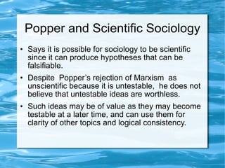 Popper and Scientific Sociology Says it is possible for sociology to be scientific since it can produce hypotheses that can be falsifiable. Despite  Popper’s rejection of Marxism  as unscientific because it is untestable,  he does not believe that untestable ideas are worthless.  Such ideas may be of value as they may become testable at a later time, and can use them for clarity of other topics and logical consistency. 