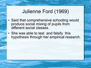 Julienne Ford (1969) Said that comprehensive schooling would  produce social mixing of pupils from different social classes. She was able to test  and falsify  this hypothesis through her empirical research. 