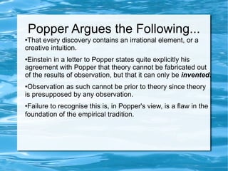Popper Argues the Following... That every discovery contains an irrational element, or a creative intuition.  Einstein in a letter to Popper states quite explicitly his agreement with Popper that theory cannot be fabricated out of the results of observation, but that it can only be  invented .   Observation as such cannot be prior to theory since theory is presupposed by any observation.  Failure to recognise this is, in Popper's view, is a flaw in the foundation of the empirical tradition.   