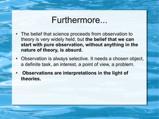 Furthermore... The belief that science proceeds from observation to theory is very widely held, but  the belief that we can start with pure observation, without anything in the nature of theory, is absurd. Observation is always selective. It needs a chosen object, a definite task, an interest, a point of view, a problem. Observations are interpretations in the light of theories.   
