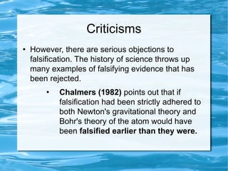 Criticisms However, there are serious objections to falsification. The history of science throws up many examples of falsifying evidence that has been rejected.  Chalmers (1982)  points out that if falsification had been strictly adhered to both Newton's gravitational theory and Bohr's theory of the atom would have been  falsified earlier than they were.  