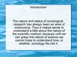The nature and status of sociological research has always been an area of controversy. Thus it makes sense to understand a little about the nature of the scientific method, because until we can grasp the nature of science we cannot hope to understand how, or whether, sociology fits into it.  Introduction 