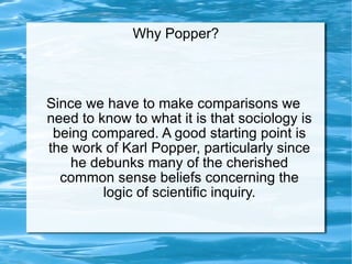 Why Popper? Since we have to make comparisons we need to know to what it is that sociology is being compared. A good starting point is the work of Karl Popper, particularly since he debunks many of the cherished common sense beliefs concerning the logic of scientific inquiry. 