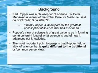 Background Karl Popper was a philosopher of science. Sir Peter Medawar, a winner of the Nobel Prize for Medicine, said on BBC Radio 3 on 28/7/72:  'I think Popper is incomparably the greatest philosopher of science that has ever been.' Popper's view of science is of great value to us in forming some coherent idea of what science is and of how it advances our knowledge.  The most important point to grasp is that Popper held a view of science that is  quite different to the traditional  or 'common sense' view.  