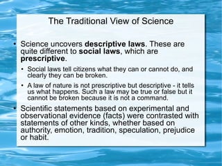 The Traditional View of Science Science uncovers  descriptive laws . These are quite different to  social laws , which are  prescriptive . Social laws tell citizens what they can or cannot do, and clearly they can be broken.  A law of nature is not prescriptive but descriptive - it tells us what happens. Such a law may be true or false but it cannot be broken because it is not a command.  Scientific statements based on experimental and observational evidence (facts) were contrasted with statements of other kinds, whether based on authority, emotion, tradition, speculation, prejudice or habit.  