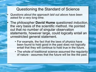 Questioning the Standard of Science Questions about the approach laid out above have been asked for a very long time.  The philosopher  David Hume  questioned  induction , the very basis of the scientific method. He pointed out that no number of singular observation statements, however large, could logically entail an unrestricted general statement. For example, the fact that the laws of physics have been found to hold good in the past does not logically entail that they will continue to hold true in the future. The whole of traditional science assumed the regularity of nature - assumes that the future will be like the past.  