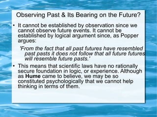 Observing Past & Its Bearing on the Future? It cannot be established by observation since we cannot observe future events. It cannot be established by logical argument since, as Popper argues: 'From the fact that all past futures have resembled past pasts it does not follow that all future futures will resemble future pasts.'  This means that scientific laws have no rationally secure foundation in logic, or experience. Although as  Hume  came to believe, we may be so constituted psychologically that we cannot help thinking in terms of them.  