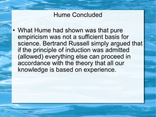 Hume Concluded What Hume had shown was that pure empiricism was not a sufficient basis for science. Bertrand Russell simply argued that if the principle of induction was admitted (allowed) everything else can proceed in accordance with the theory that all our knowledge is based on experience.  