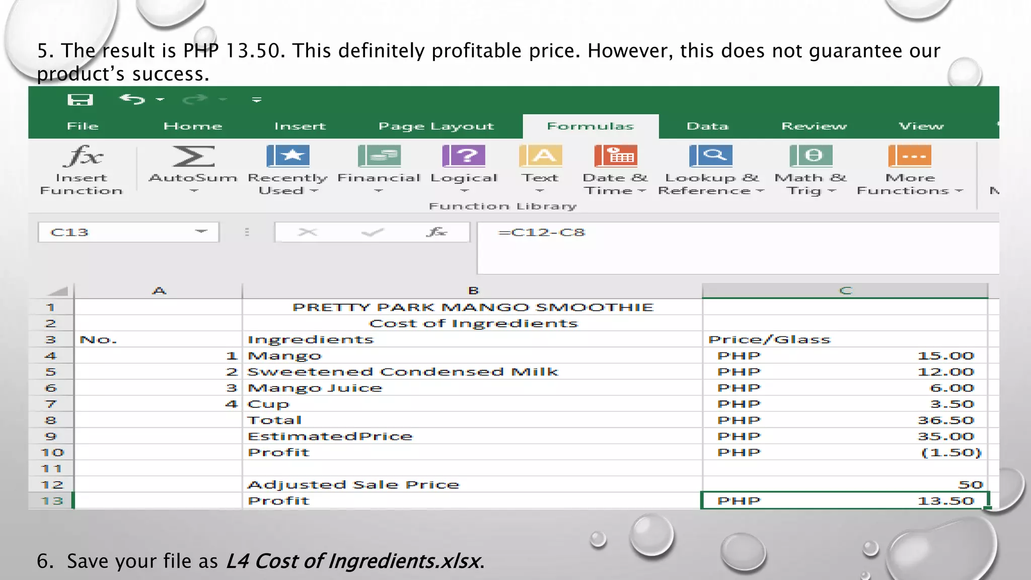 5. The result is PHP 13.50. This definitely profitable price. However, this does not guarantee our
product’s success.
6. Save your file as L4 Cost of Ingredients.xlsx.
 