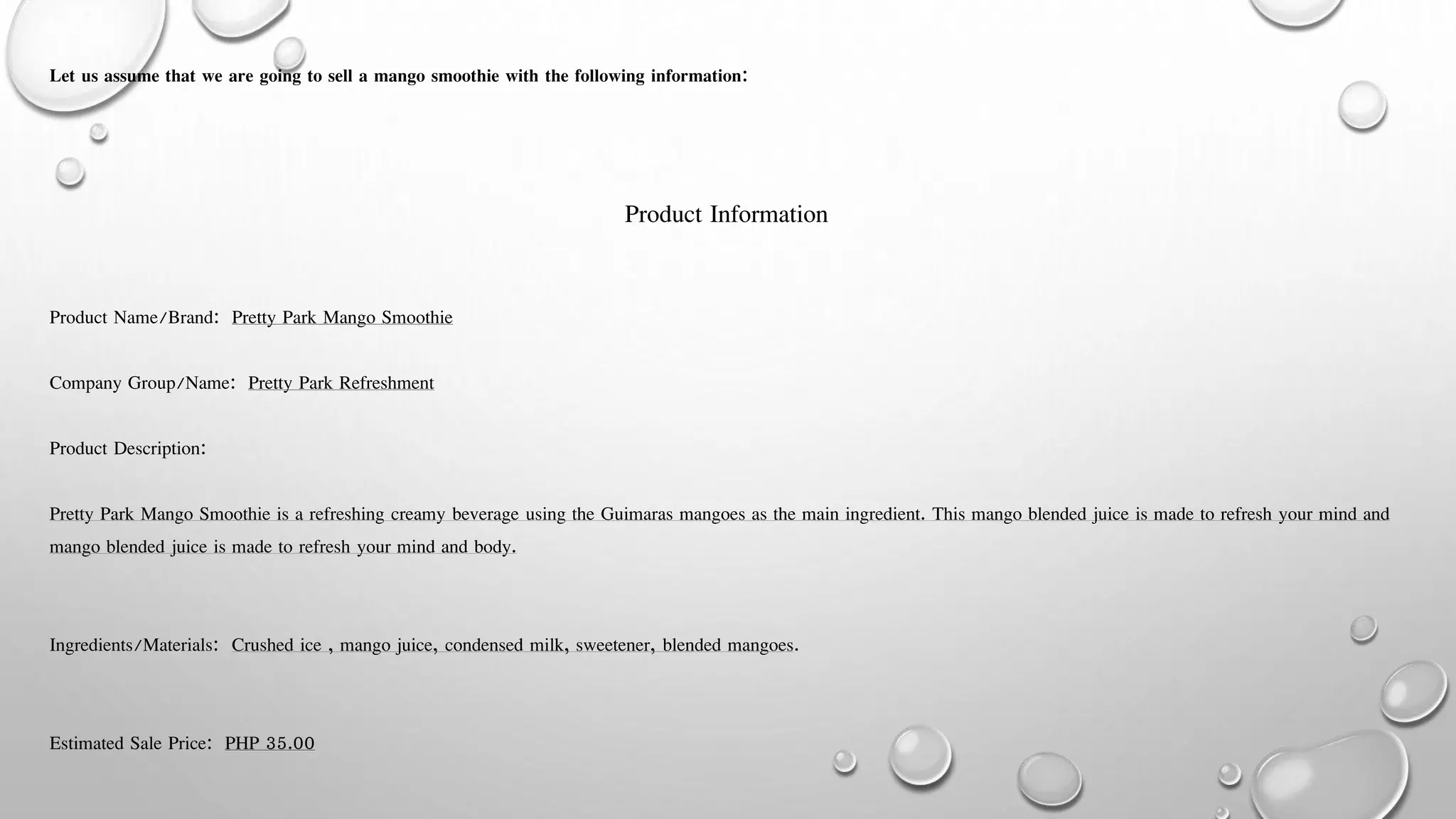 Let us assume that we are going to sell a mango smoothie with the following information:
Product Information
Product Name/Brand: Pretty Park Mango Smoothie
Company Group/Name: Pretty Park Refreshment
Product Description:
Pretty Park Mango Smoothie is a refreshing creamy beverage using the Guimaras mangoes as the main ingredient. This mango blended juice is made to refresh your mind and
mango blended juice is made to refresh your mind and body.
Ingredients/Materials: Crushed ice , mango juice, condensed milk, sweetener, blended mangoes.
Estimated Sale Price: PHP 35.00
 