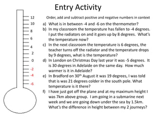 Entry Activity
12     Order, add and subtract positive and negative numbers in context
10   a) What is in between -4 and -6 on the thermometer?
8    b) In my classroom the temperature has fallen to -4 degrees.
        I put the radiators on and it goes up by 8 degrees. What’s
6       the temperature now?
4
     c) In the next classroom the temperature is 6 degrees, the
        teacher turns off the radiator and the temperature drops
2
        by 9 degrees, what is the temperature?
0    d) In London on Christmas Day last year it was -5 degrees. It
        is 30 degrees in Adelaide on the same day. How much
-2      warmer is it in Adelaide?
-4   e) In Bradford on 30th August it was 19 degrees, I was told
        that is was 21 degrees colder in the south pole. What
-6
        temperature is it there?
     f) I have just got off the plane and at my maximum height I
        was 7km above group. I am going in a submarine next
        week and we are going down under the sea by 1.5km.
        What’s the difference in height between my 2 journeys?
 