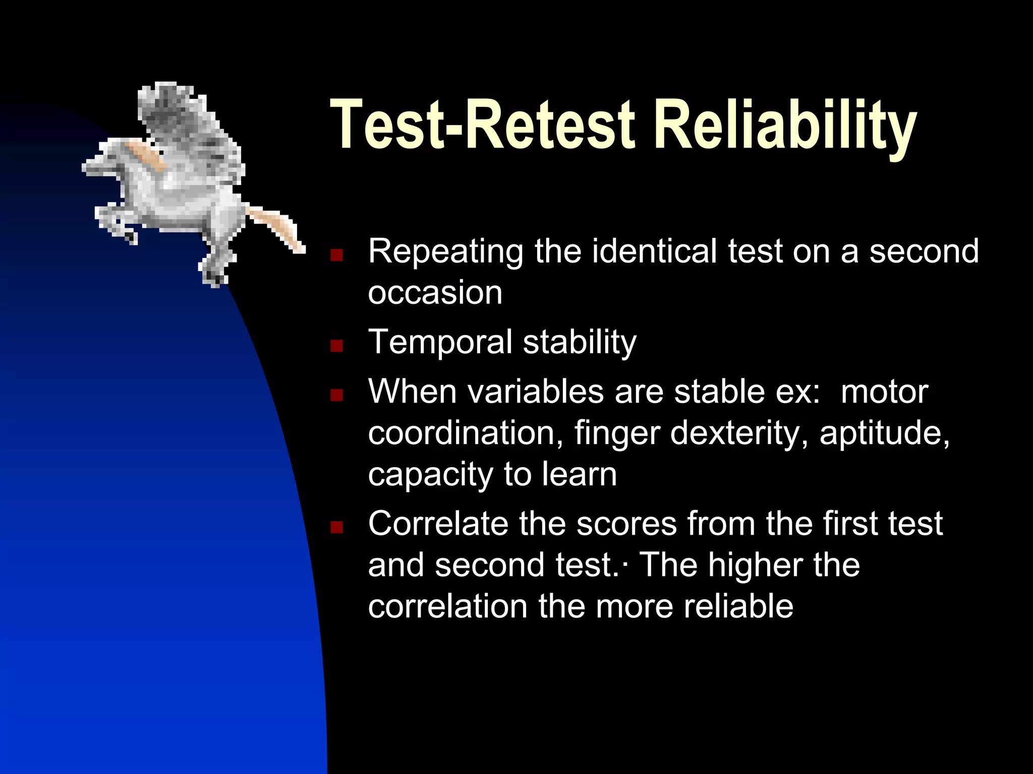 Test-Retest Reliability
   Repeating the identical test on a second
    occasion
   Temporal stability
   When variables are stable ex: motor
    coordination, finger dexterity, aptitude,
    capacity to learn
   Correlate the scores from the first test
    and second test.· The higher the
    correlation the more reliable
 