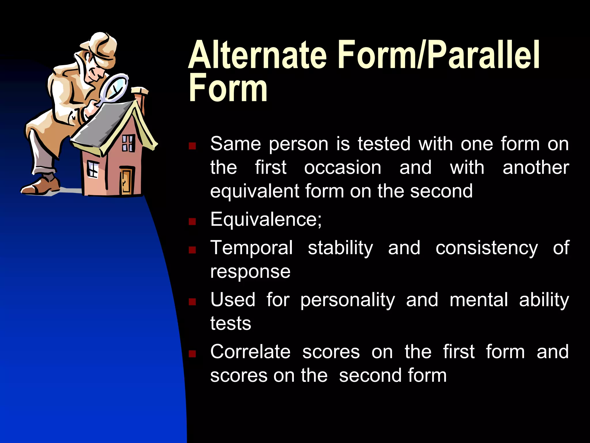 Alternate Form/Parallel
Form
   Same person is tested with one form on
    the first occasion and with another
    equivalent form on the second
   Equivalence;
   Temporal stability and consistency of
    response
   Used for personality and mental ability
    tests
   Correlate scores on the first form and
    scores on the second form
 