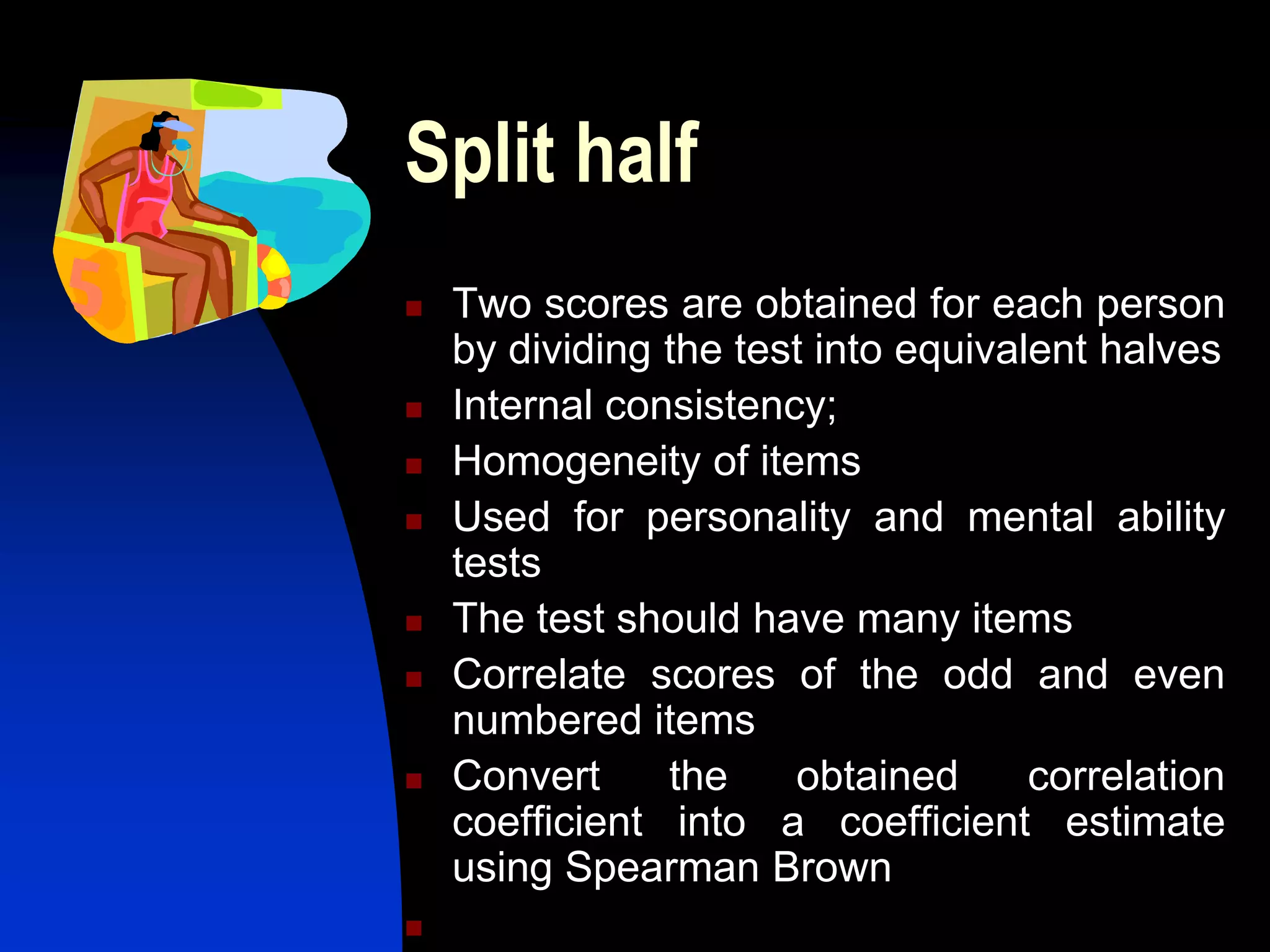Split half
   Two scores are obtained for each person
    by dividing the test into equivalent halves
   Internal consistency;
   Homogeneity of items
   Used for personality and mental ability
    tests
   The test should have many items
   Correlate scores of the odd and even
    numbered items
   Convert     the    obtained      correlation
    coefficient into a coefficient estimate
    using Spearman Brown

 