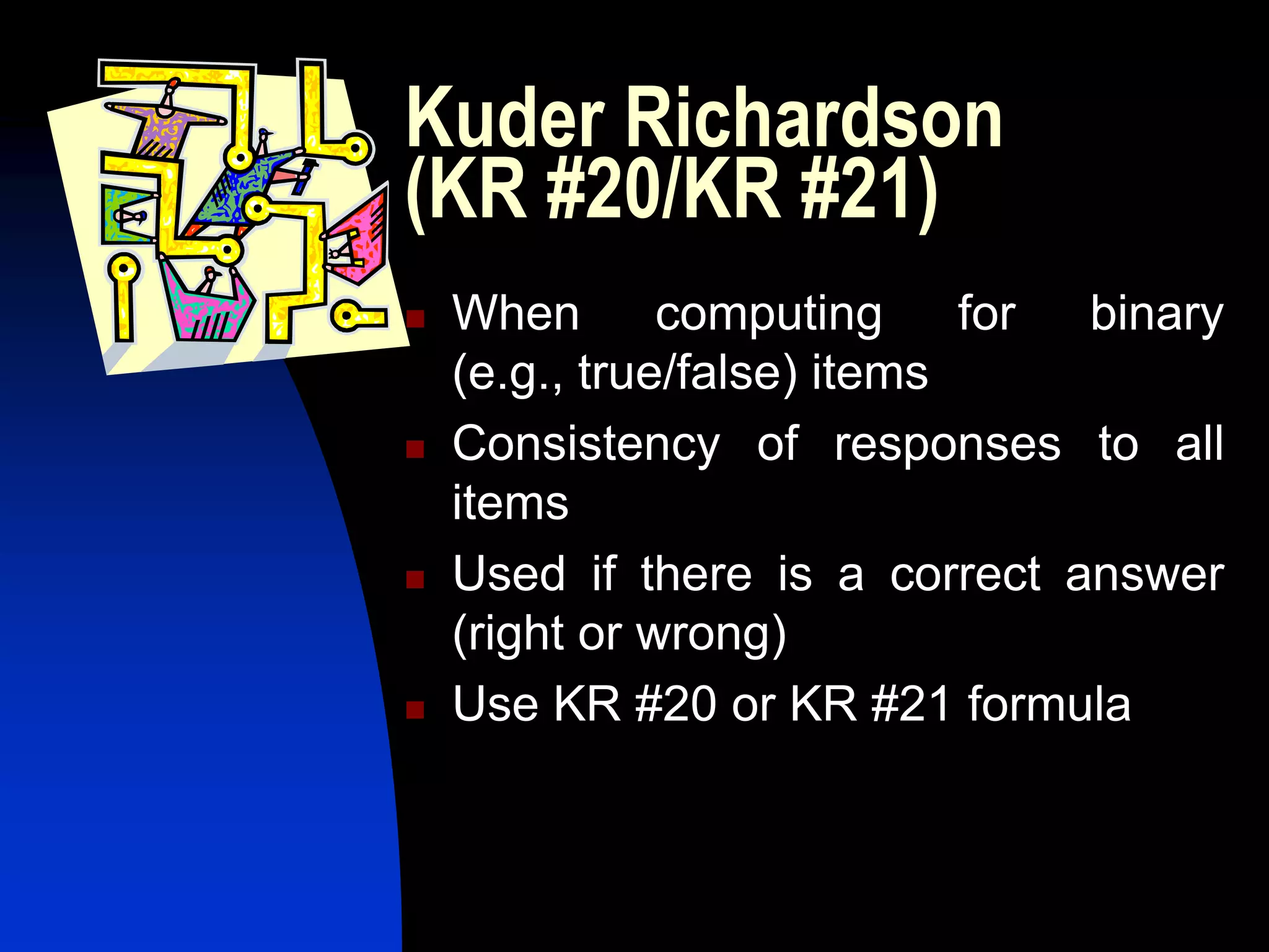 Kuder Richardson
(KR #20/KR #21)
   When       computing     for binary
    (e.g., true/false) items
   Consistency of responses to all
    items
   Used if there is a correct answer
    (right or wrong)
   Use KR #20 or KR #21 formula
 