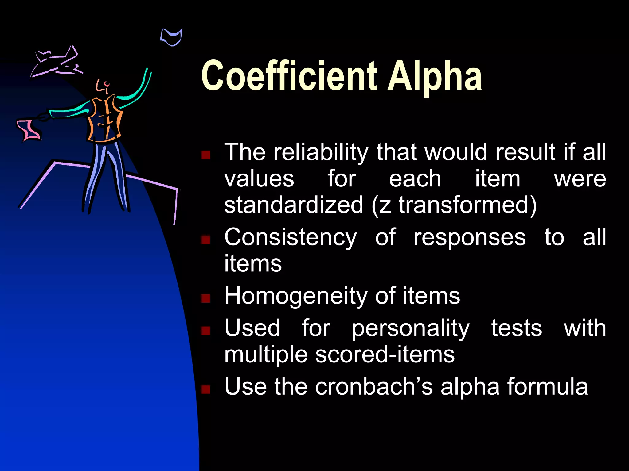Coefficient Alpha
   The reliability that would result if all
    values for each item were
    standardized (z transformed)
   Consistency of responses to all
    items
   Homogeneity of items
   Used for personality tests with
    multiple scored-items
   Use the cronbach’s alpha formula
 