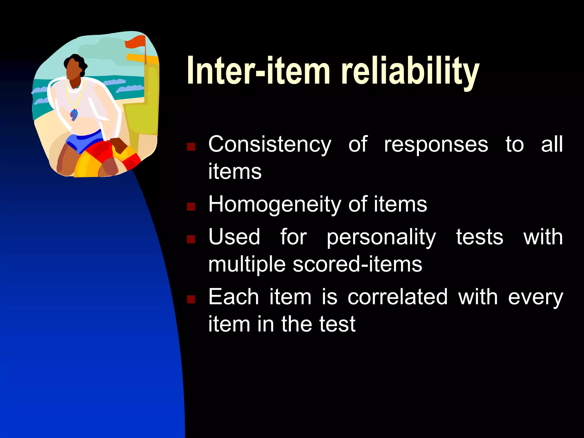 Inter-item reliability
   Consistency of responses to all
    items
   Homogeneity of items
   Used for personality tests with
    multiple scored-items
   Each item is correlated with every
    item in the test
 