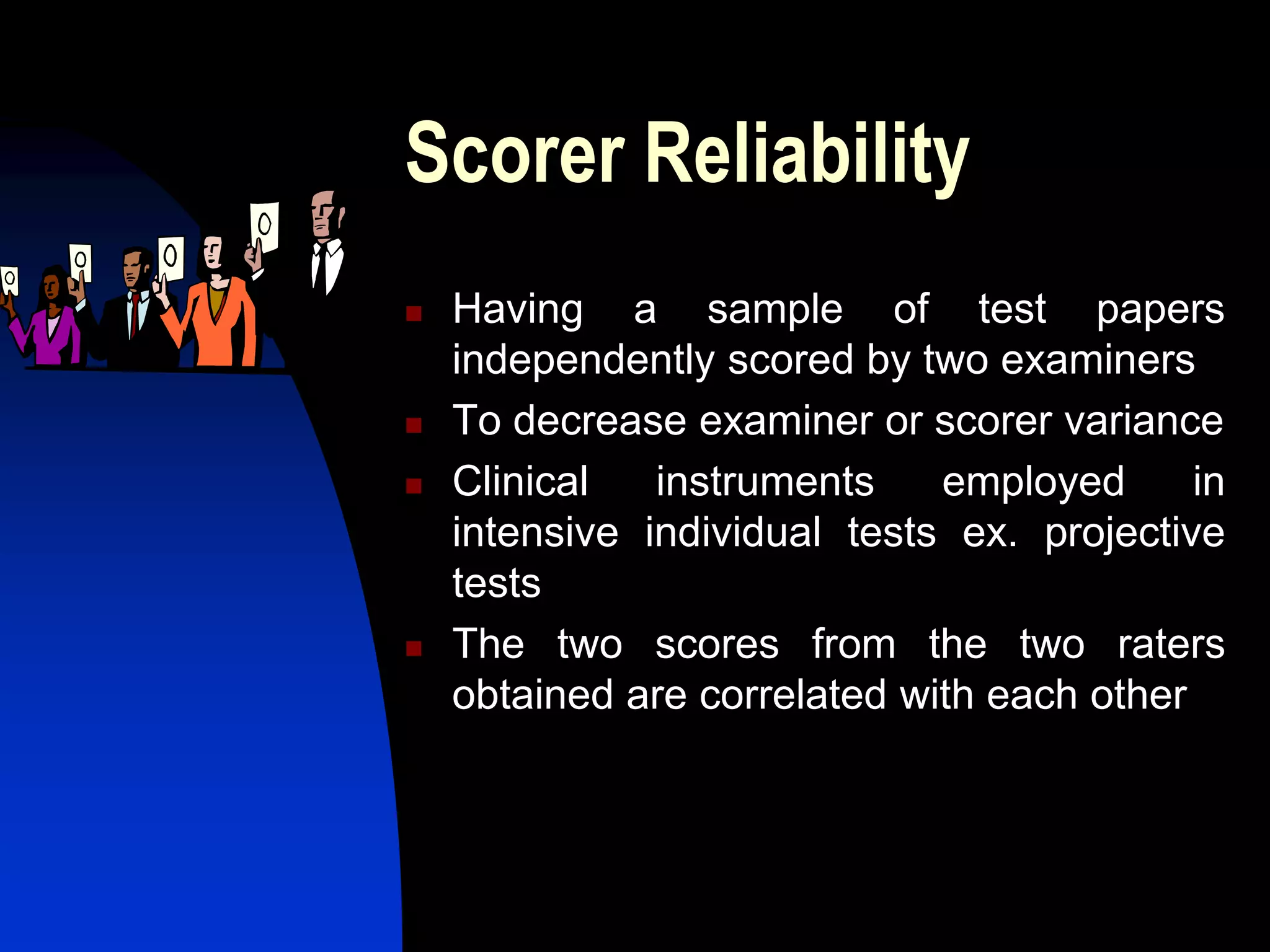 Scorer Reliability
   Having a sample of test papers
    independently scored by two examiners
   To decrease examiner or scorer variance
   Clinical   instruments    employed      in
    intensive individual tests ex. projective
    tests
   The two scores from the two raters
    obtained are correlated with each other
 