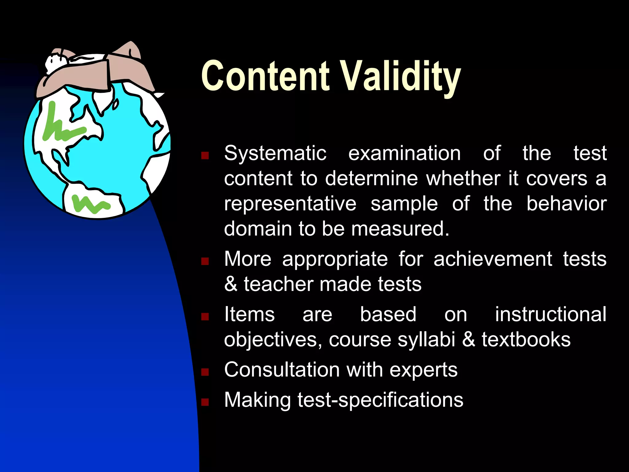 Content Validity
   Systematic examination of the test
    content to determine whether it covers a
    representative sample of the behavior
    domain to be measured.
   More appropriate for achievement tests
    & teacher made tests
   Items are based on instructional
    objectives, course syllabi & textbooks
   Consultation with experts
   Making test-specifications
 