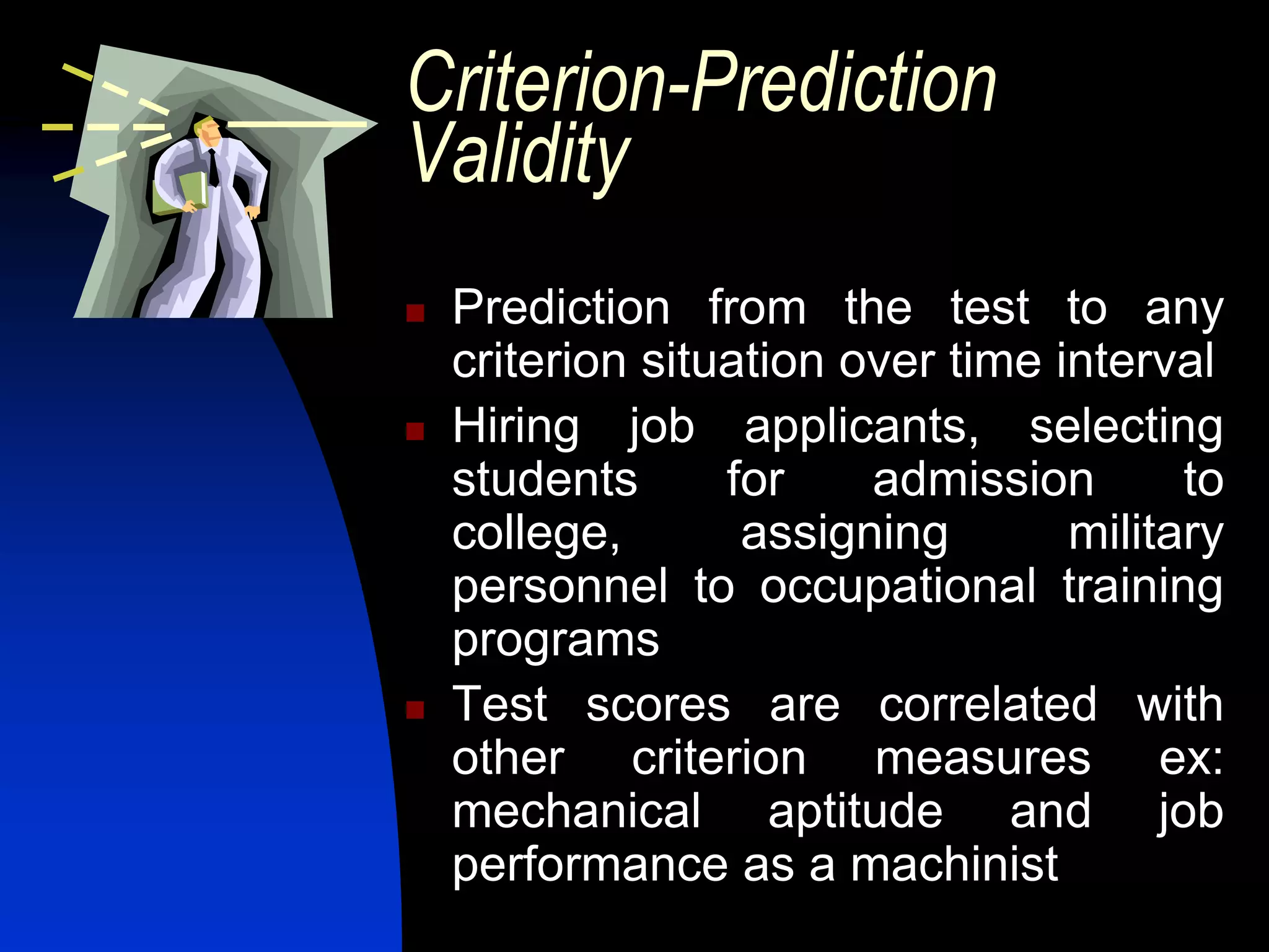 Criterion-Prediction
Validity
   Prediction from the test to any
    criterion situation over time interval
   Hiring job applicants, selecting
    students      for    admission       to
    college,       assigning       military
    personnel to occupational training
    programs
   Test scores are correlated with
    other criterion measures ex:
    mechanical aptitude and job
    performance as a machinist
 