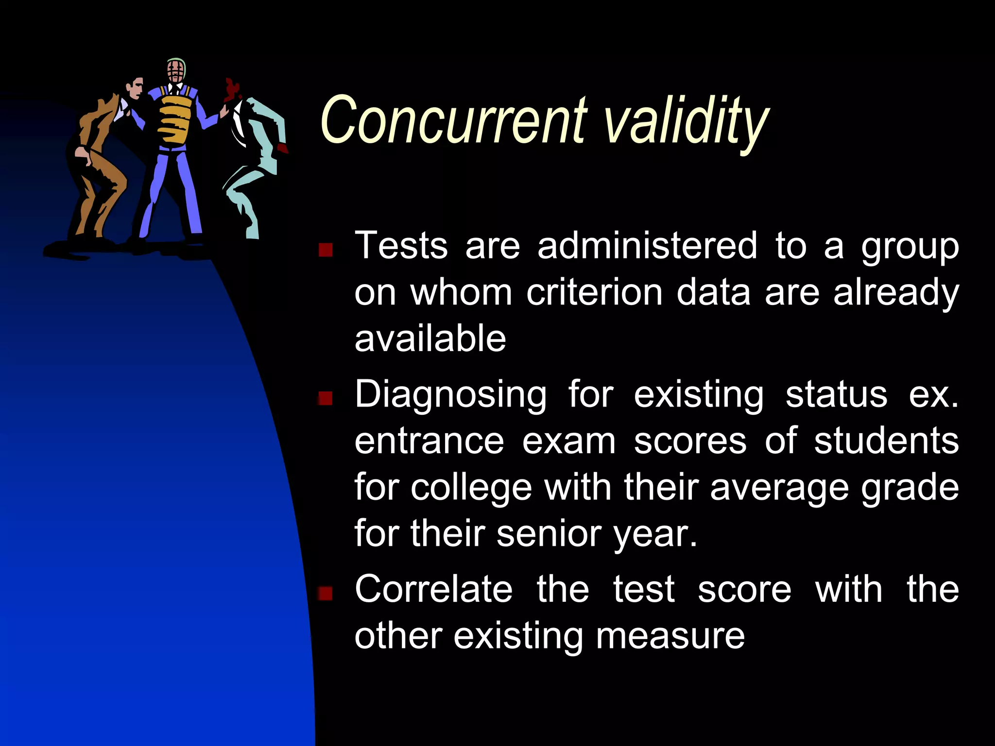 Concurrent validity
   Tests are administered to a group
    on whom criterion data are already
    available
   Diagnosing for existing status ex.
    entrance exam scores of students
    for college with their average grade
    for their senior year.
   Correlate the test score with the
    other existing measure
 