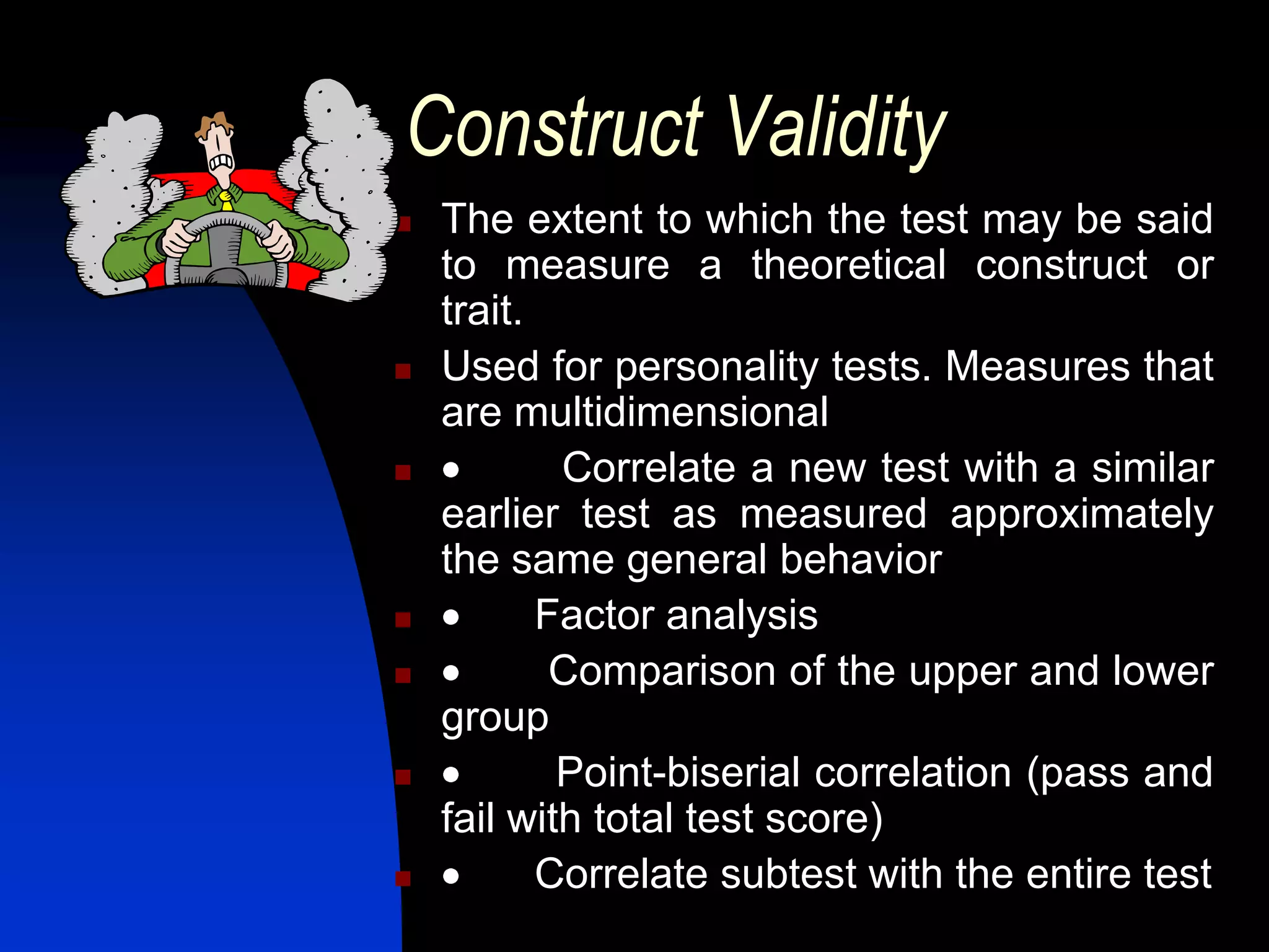 Construct Validity
   The extent to which the test may be said
    to measure a theoretical construct or
    trait.
   Used for personality tests. Measures that
    are multidimensional
           Correlate a new test with a similar
    earlier test as measured approximately
    the same general behavior
          Factor analysis
           Comparison of the upper and lower
    group
           Point-biserial correlation (pass and
    fail with total test score)
          Correlate subtest with the entire test
 