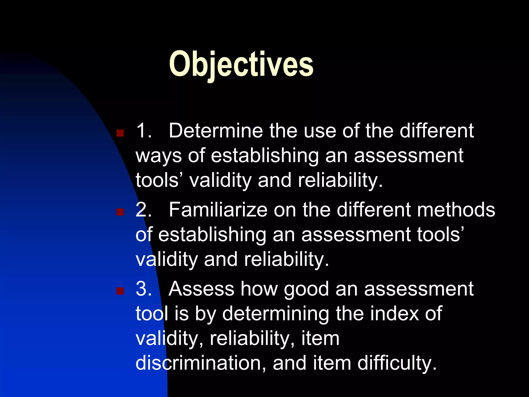 Objectives
   1. Determine the use of the different
    ways of establishing an assessment
    tools’ validity and reliability.
   2. Familiarize on the different methods
    of establishing an assessment tools’
    validity and reliability.
   3. Assess how good an assessment
    tool is by determining the index of
    validity, reliability, item
    discrimination, and item difficulty.
 