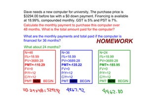 Dave needs a new computer for university. The purchase price is 
$3294.00 before tax with a $0 down payment. Financing is available 
at 18.99%, compounded monthly. GST is 5% and PST is 7%.
Calculate the monthly payment to purchase this computer over 
48 months. What is the total amount paid for the computer?

What are the monthly payments and total paid if the computer is 
financed for 36 months?                        HOMEWORK
What about 24 months?
N=48                    N=36                     N=24
I%=18.99                I%=18.99                 I%=18.99
PV=3689.28              PV=3689.28               PV=3689.28
PMT=­110.29             PMT=­135.22              PMT=­185.95
FV=0                    FV=0                     FV=0
P/Y=12                  P/Y=12                   P/Y=12
C/Y=12                  C/Y=12                   C/Y=12
PMT: END   BEGIN        PMT: END   BEGIN         PMT: END   BEGIN
 