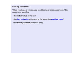Leasingcontinued...
Whenyouleaseavehicle,youneedtosignaleaseagreement.This
agreementspecifies:

•theinitialvalueoftheitem
•thebuyoutpriceattheendofthelease(theresidualvalue)
•thedownpayment(ifthereisone)
 